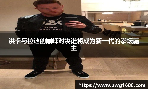 洪卡与拉迪的巅峰对决谁将成为新一代的拳坛霸主