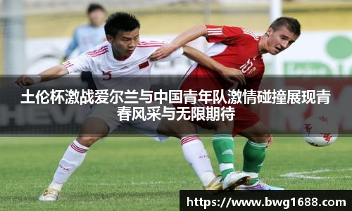土伦杯激战爱尔兰与中国青年队激情碰撞展现青春风采与无限期待